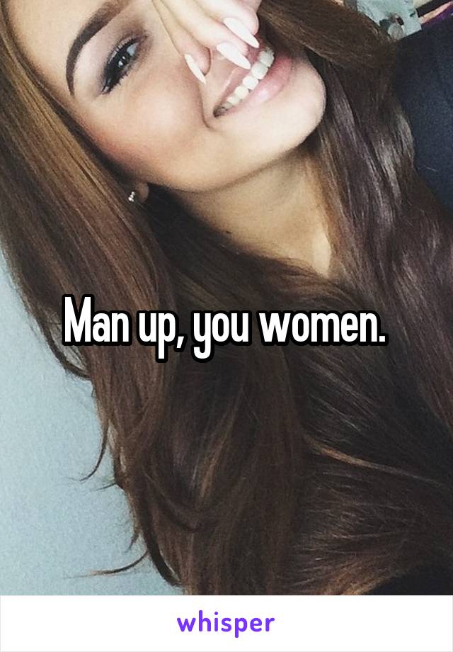 Man up, you women. 