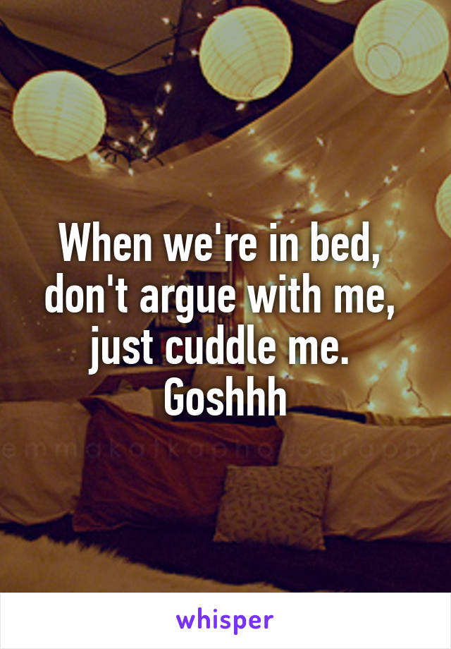 When we're in bed, 
don't argue with me, 
just cuddle me. 
Goshhh