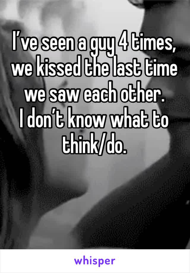 I’ve seen a guy 4 times, we kissed the last time we saw each other.
I don’t know what to think/do.