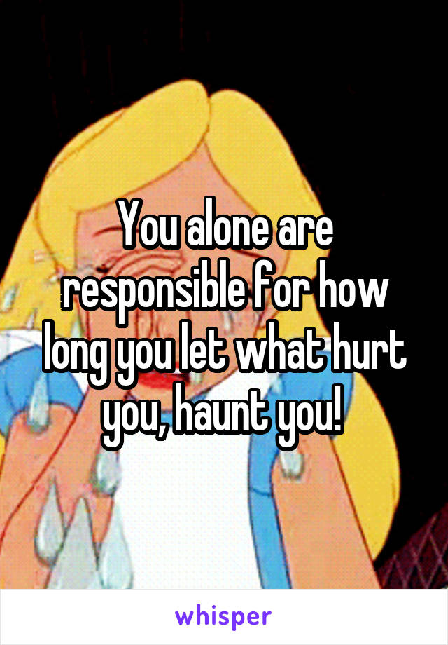 You alone are responsible for how long you let what hurt you, haunt you! 