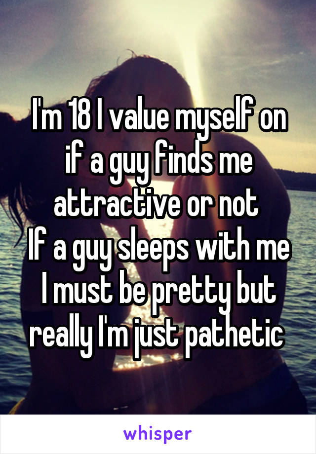 I'm 18 I value myself on if a guy finds me attractive or not 
If a guy sleeps with me I must be pretty but really I'm just pathetic 