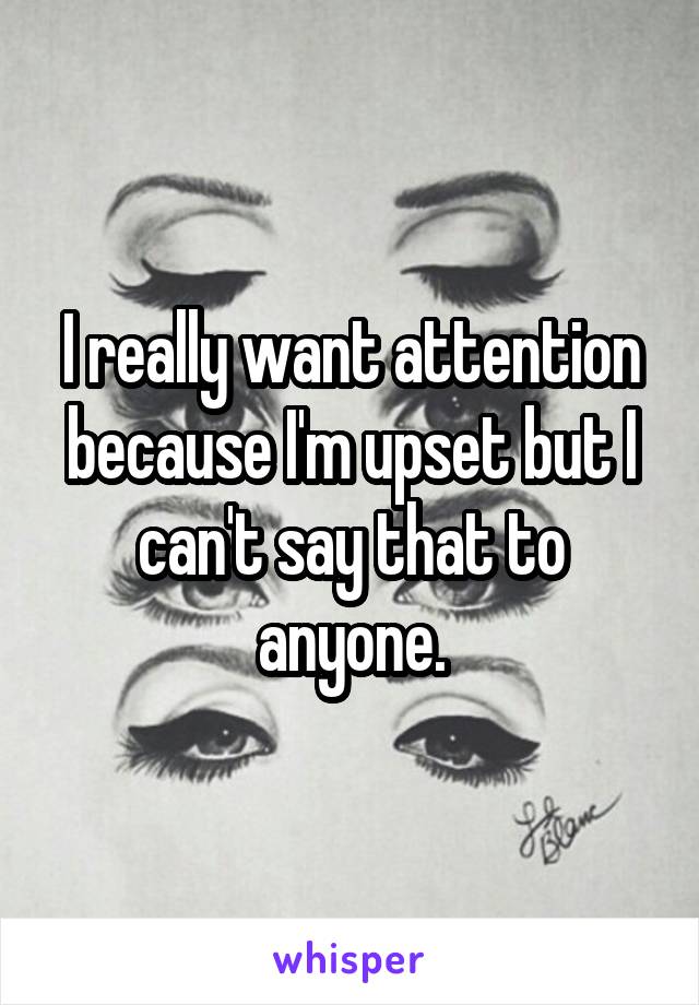 I really want attention because I'm upset but I can't say that to anyone.