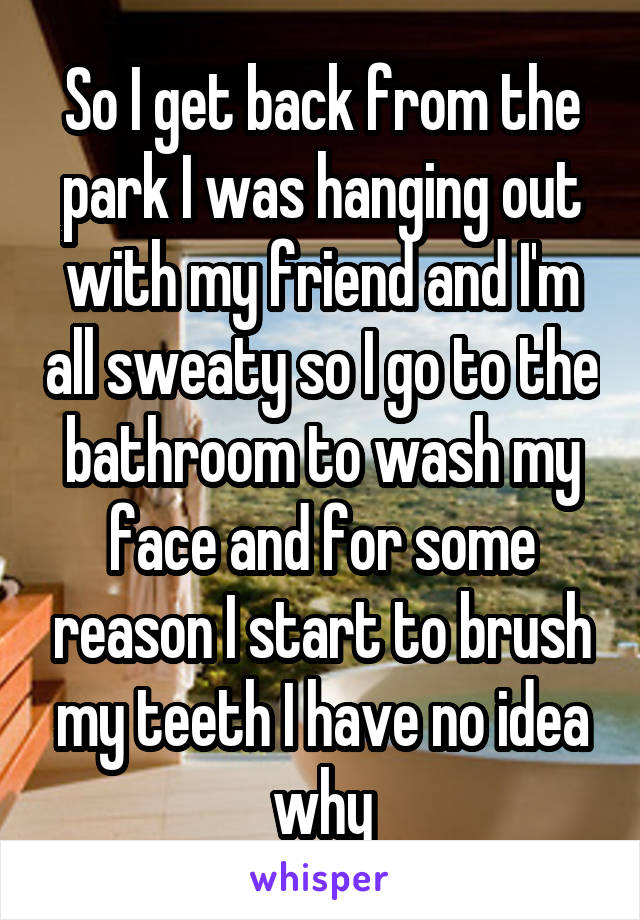 So I get back from the park I was hanging out with my friend and I'm all sweaty so I go to the bathroom to wash my face and for some reason I start to brush my teeth I have no idea why