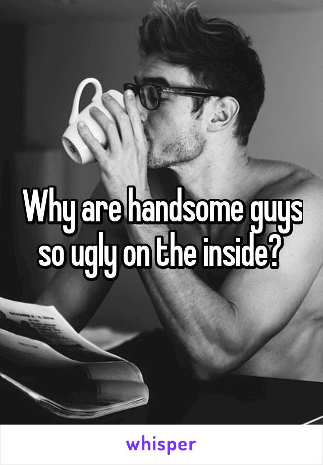 Why are handsome guys so ugly on the inside? 