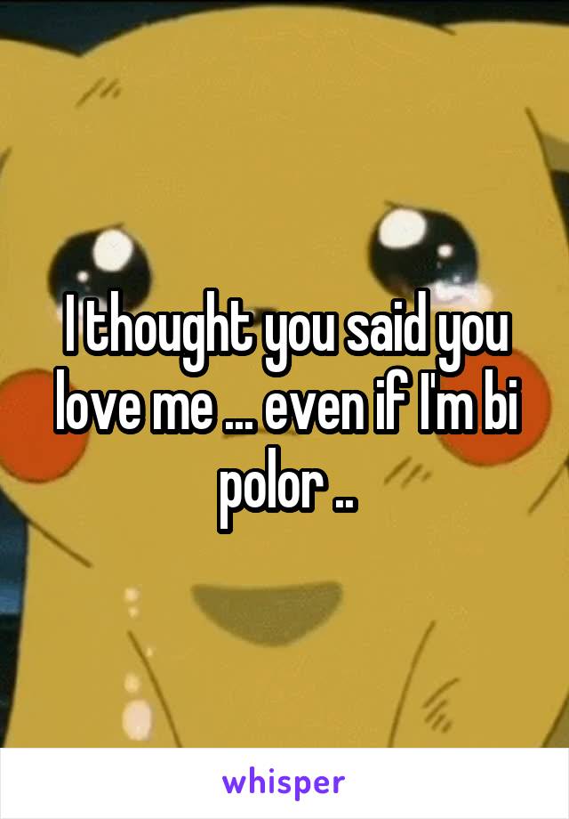 I thought you said you love me ... even if I'm bi polor ..