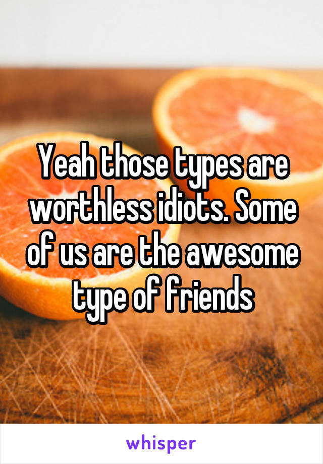 Yeah those types are worthless idiots. Some of us are the awesome type of friends