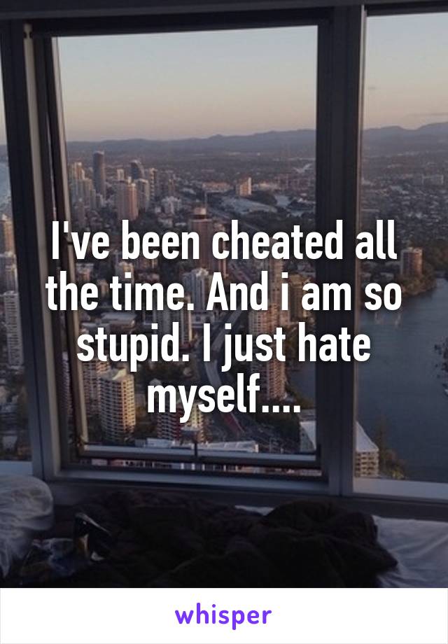 I've been cheated all the time. And i am so stupid. I just hate myself....