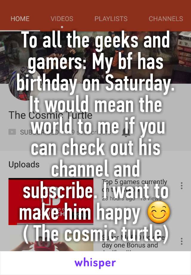 To all the geeks and gamers: My bf has birthday on Saturday.  It would mean the
 world to me if you can check out his channel and subscribe. I want to make him happy 😊 ( The cosmic turtle)