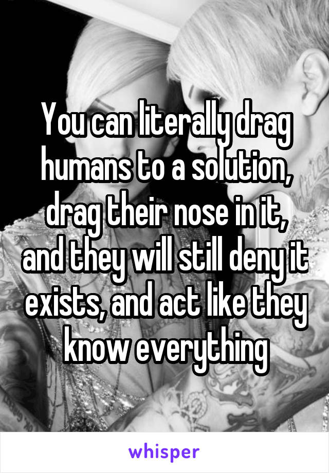 You can literally drag humans to a solution, drag their nose in it, and they will still deny it exists, and act like they know everything