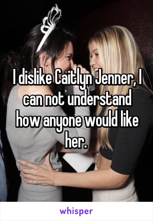 I dislike Caitlyn Jenner, I can not understand how anyone would like her. 