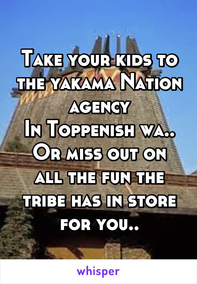 Take your kids to the yakama Nation agency
In Toppenish wa..
Or miss out on all the fun the tribe has in store for you..