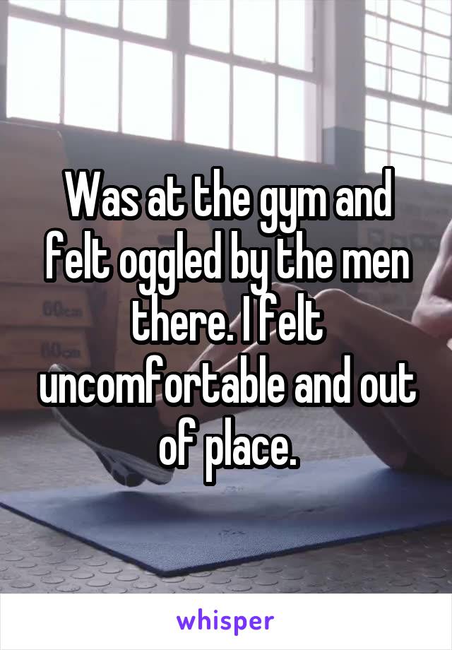 Was at the gym and felt oggled by the men there. I felt uncomfortable and out of place.