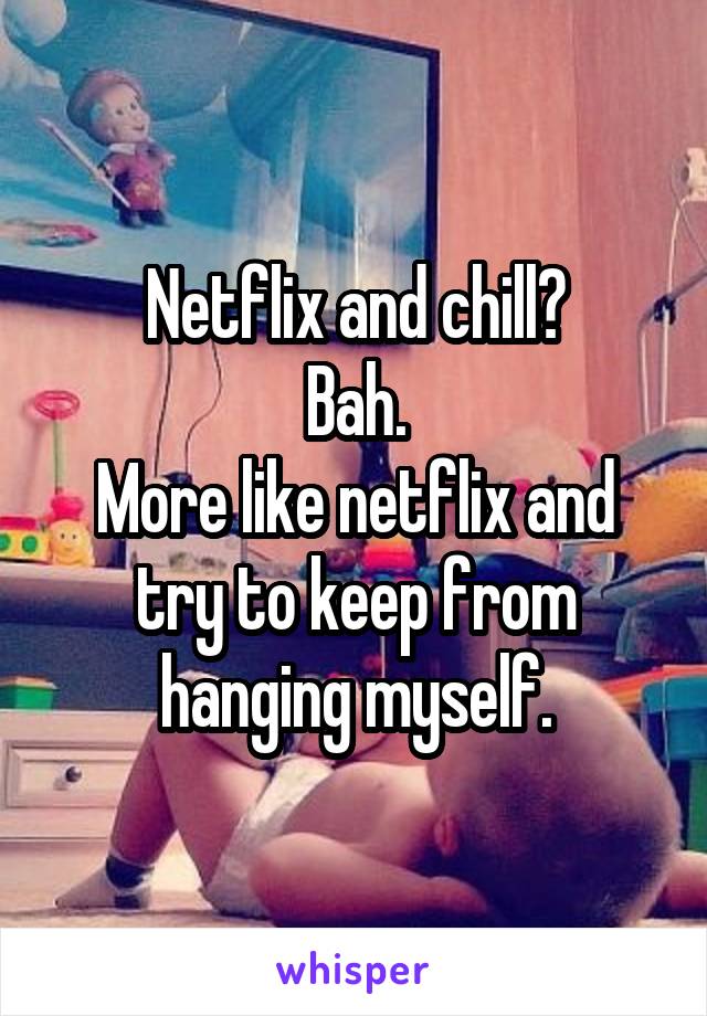 Netflix and chill?
Bah.
More like netflix and try to keep from hanging myself.