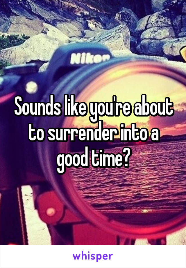 Sounds like you're about to surrender into a good time?