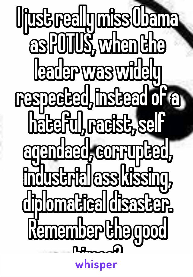 I just really miss Obama as POTUS, when the leader was widely respected, instead of a hateful, racist, self agendaed, corrupted, industrial ass kissing, diplomatical disaster. Remember the good times?