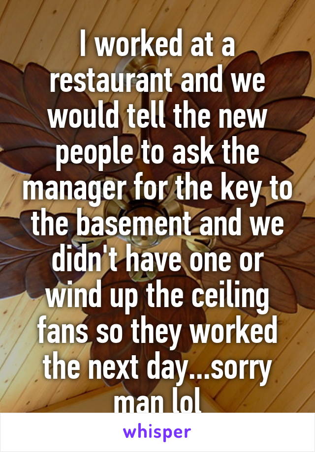 I worked at a restaurant and we would tell the new people to ask the manager for the key to the basement and we didn't have one or wind up the ceiling fans so they worked the next day...sorry man lol