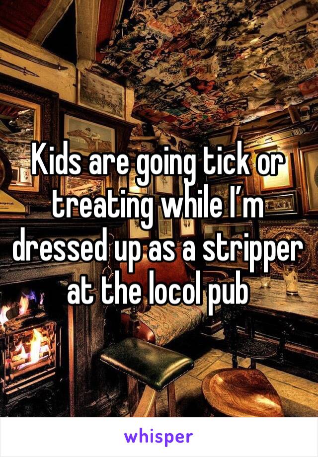 Kids are going tick or treating while I’m dressed up as a stripper at the locol pub