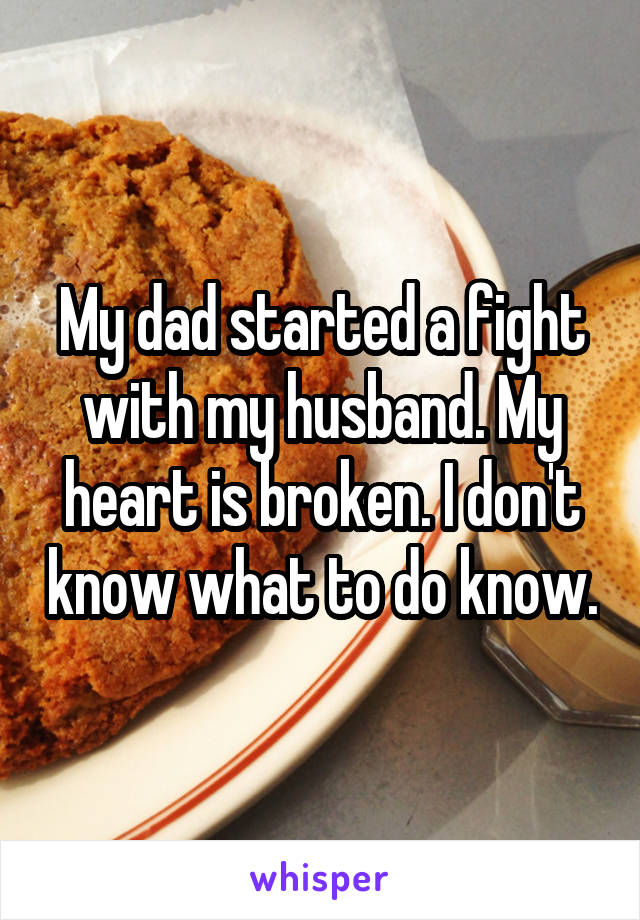 My dad started a fight with my husband. My heart is broken. I don't know what to do know.