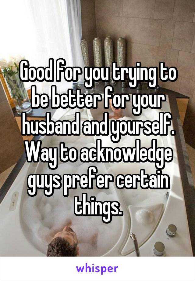 Good for you trying to be better for your husband and yourself. Way to acknowledge guys prefer certain things.
