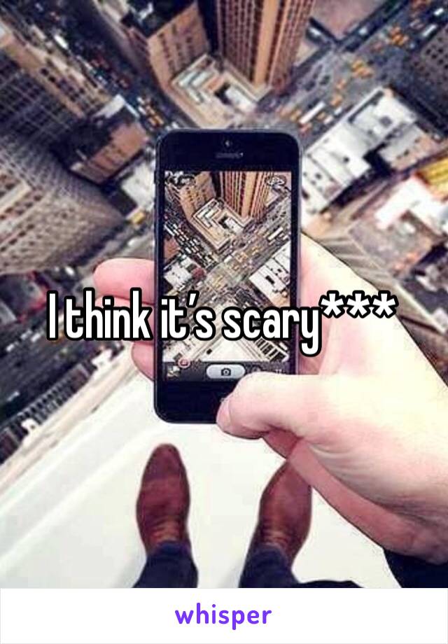 I think it’s scary***