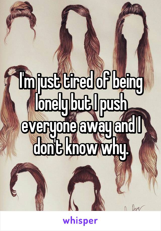 I'm just tired of being lonely but I push everyone away and I don't know why.