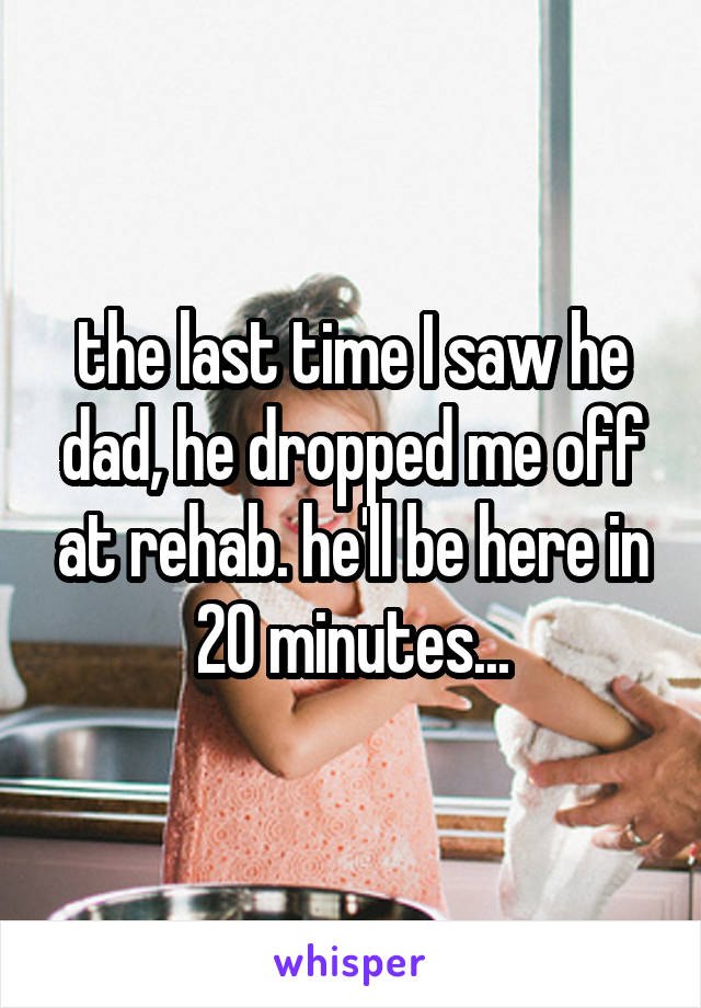 the last time I saw he dad, he dropped me off at rehab. he'll be here in 20 minutes...