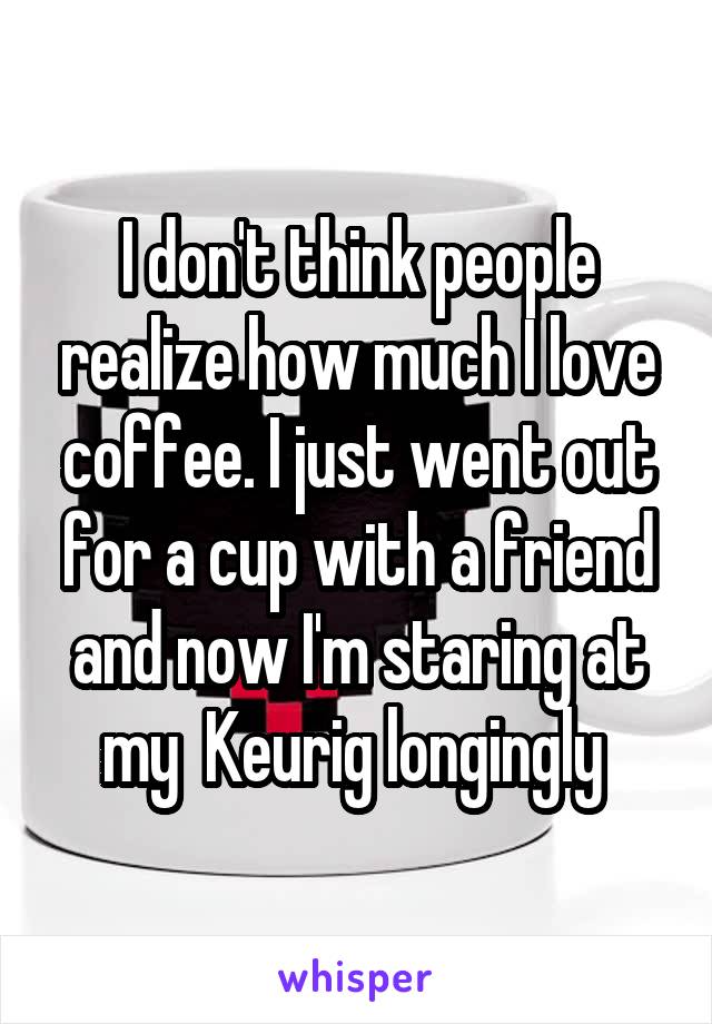 I don't think people realize how much I love coffee. I just went out for a cup with a friend and now I'm staring at my  Keurig longingly 