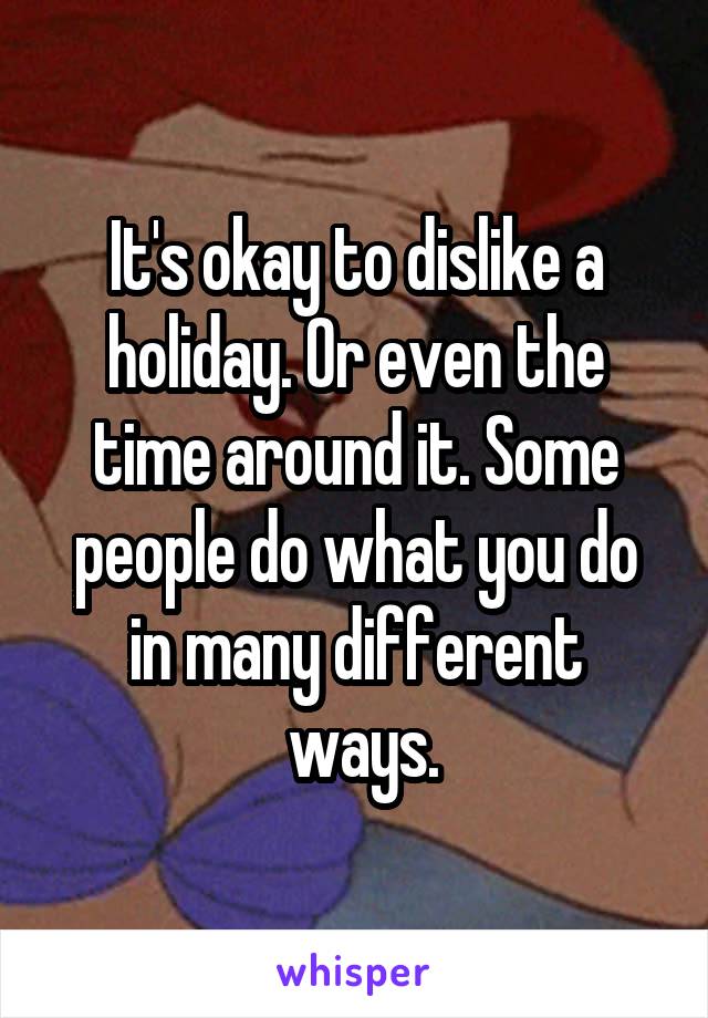 It's okay to dislike a holiday. Or even the time around it. Some people do what you do in many different
 ways.