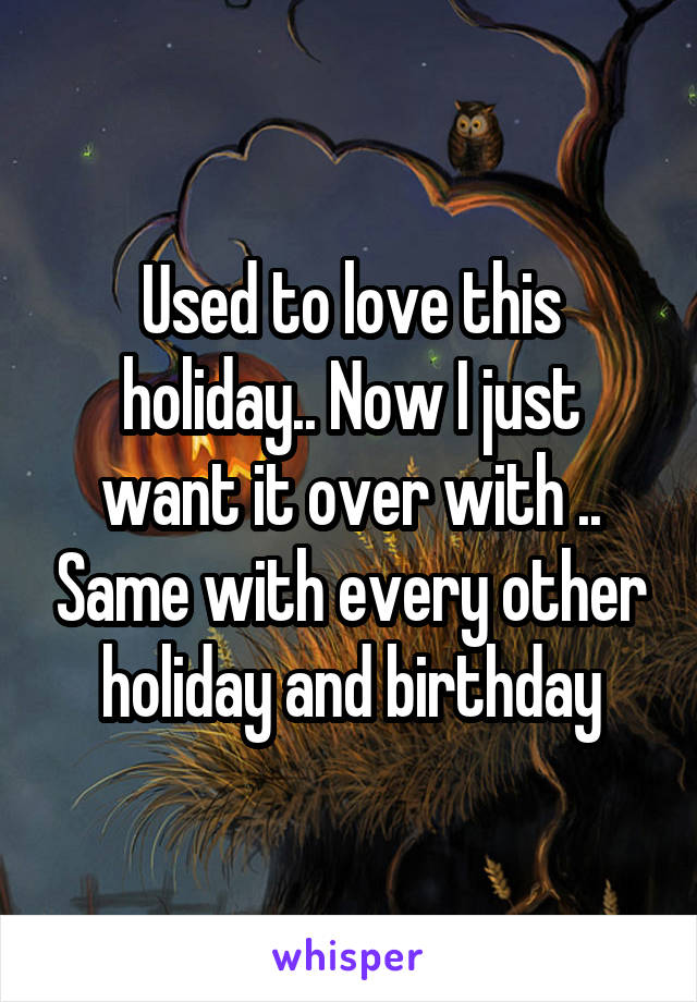 Used to love this holiday.. Now I just want it over with .. Same with every other holiday and birthday