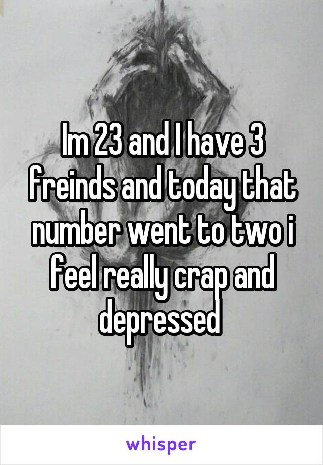 Im 23 and I have 3 freinds and today that number went to two i feel really crap and depressed 