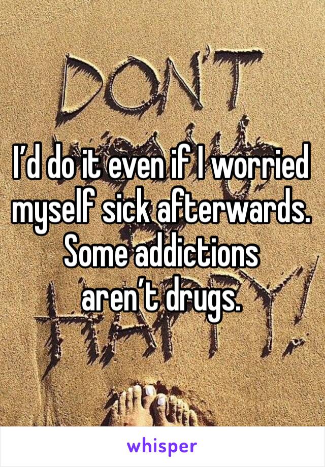 I’d do it even if I worried myself sick afterwards.
Some addictions aren’t drugs.