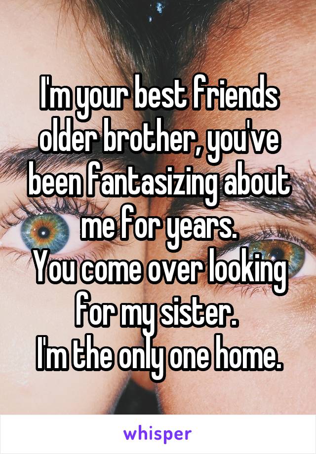 I'm your best friends older brother, you've been fantasizing about me for years.
You come over looking for my sister. 
I'm the only one home.