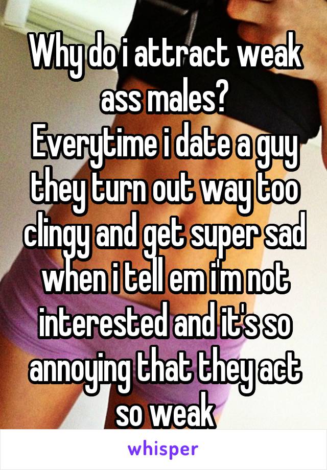 Why do i attract weak ass males?
Everytime i date a guy they turn out way too clingy and get super sad when i tell em i'm not interested and it's so annoying that they act so weak