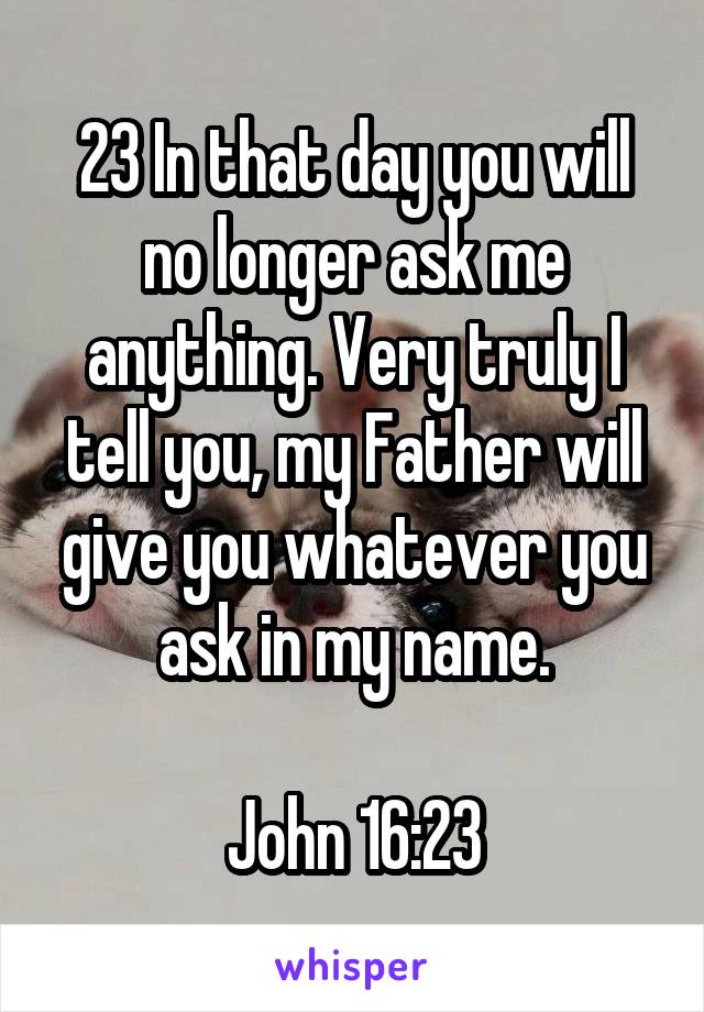 23 In that day you will no longer ask me anything. Very truly I tell you, my Father will give you whatever you ask in my name.

John 16:23