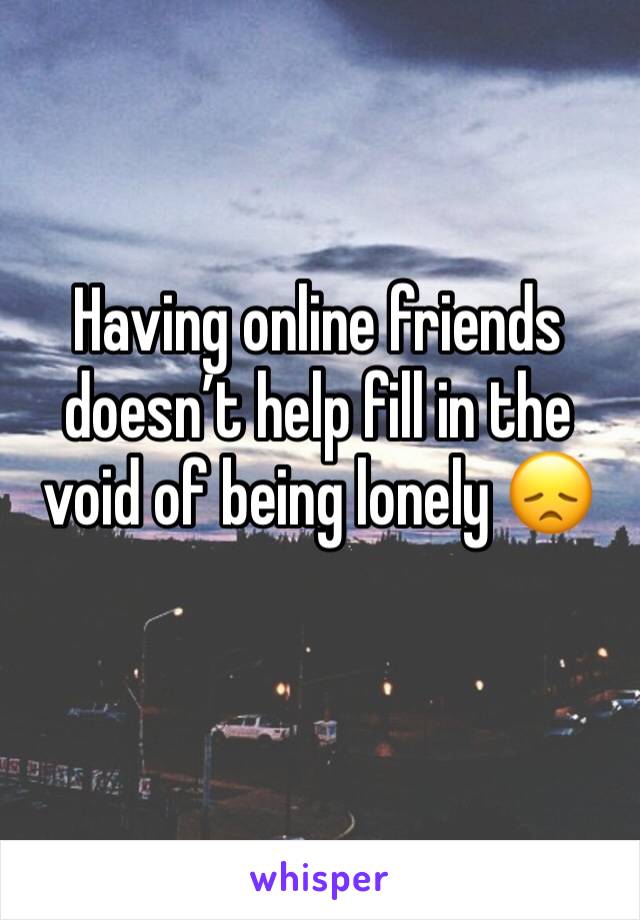 Having online friends doesn’t help fill in the void of being lonely 😞 
