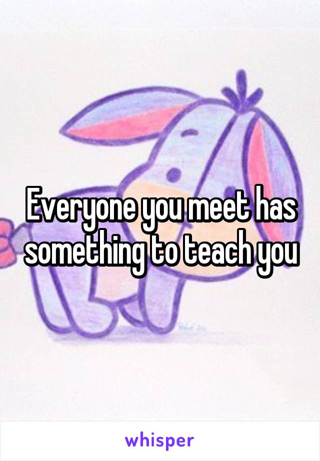 Everyone you meet has something to teach you