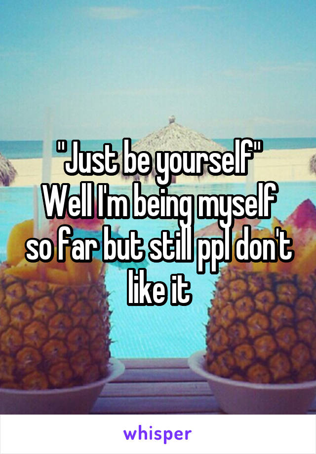 "Just be yourself"
Well I'm being myself so far but still ppl don't like it