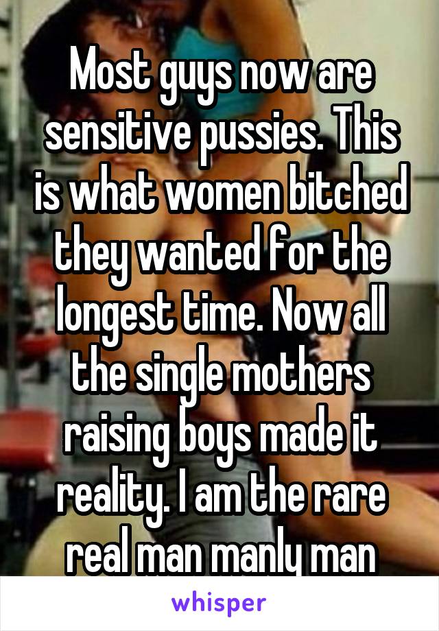 Most guys now are sensitive pussies. This is what women bitched they wanted for the longest time. Now all the single mothers raising boys made it reality. I am the rare real man manly man