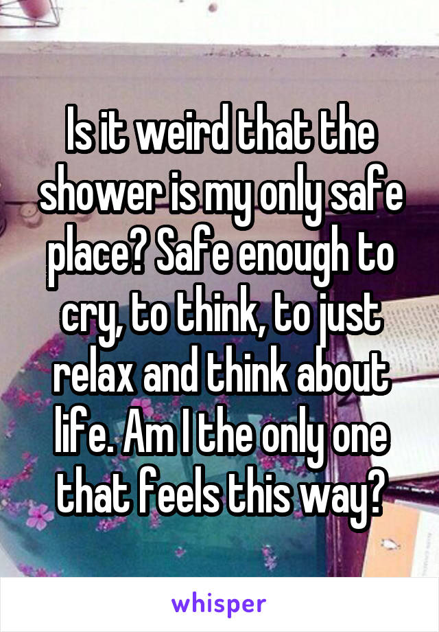 Is it weird that the shower is my only safe place? Safe enough to cry, to think, to just relax and think about life. Am I the only one that feels this way?