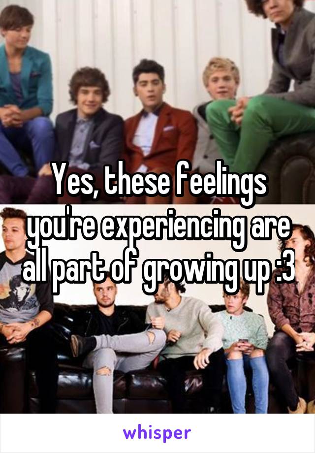 Yes, these feelings you're experiencing are all part of growing up :3