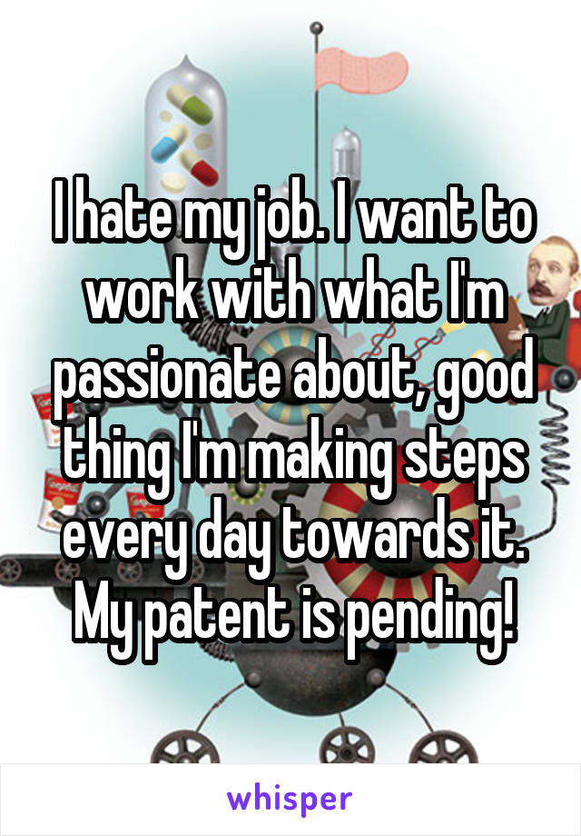 I hate my job. I want to work with what I'm passionate about, good thing I'm making steps every day towards it. My patent is pending!