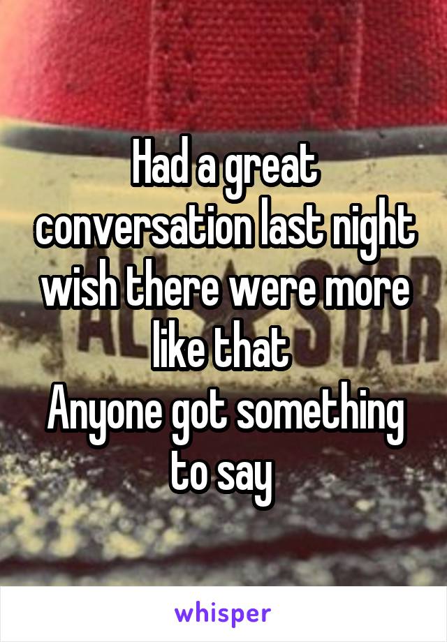 Had a great conversation last night wish there were more like that 
Anyone got something to say 