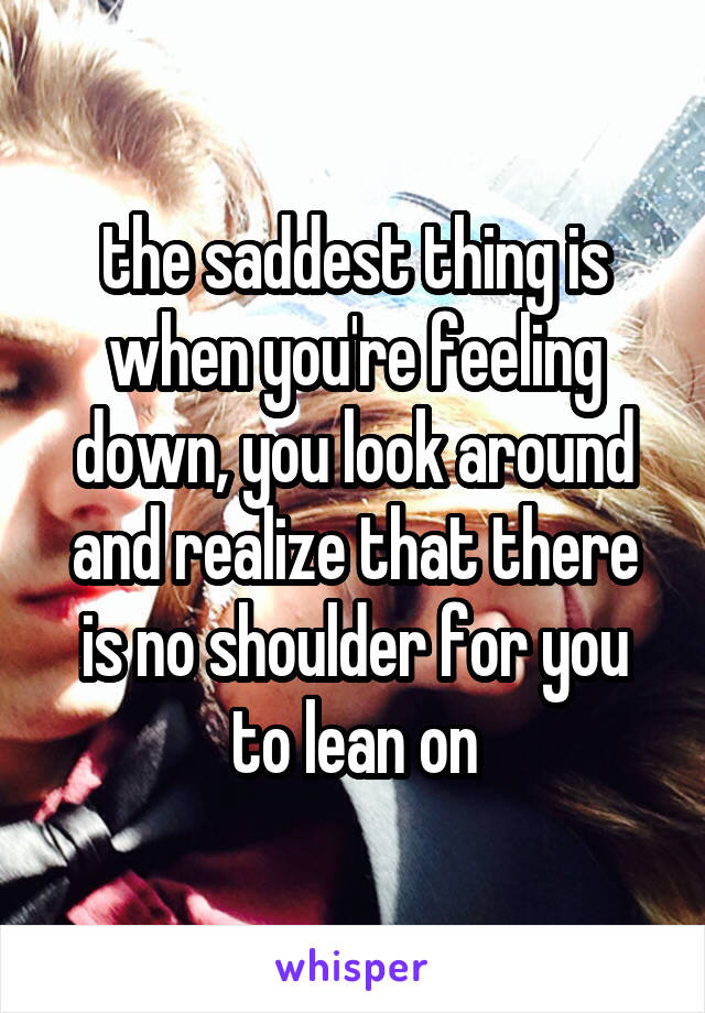 the saddest thing is when you're feeling down, you look around and realize that there is no shoulder for you to lean on