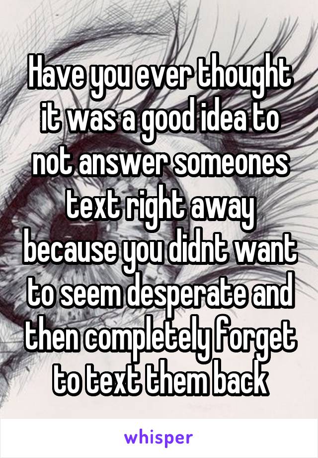 Have you ever thought it was a good idea to not answer someones text right away because you didnt want to seem desperate and then completely forget to text them back