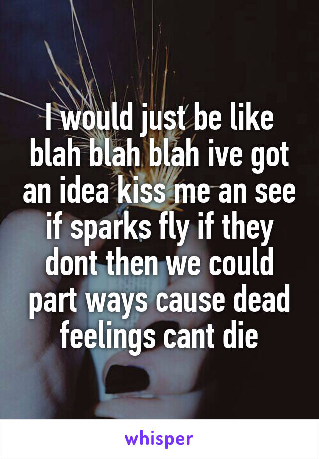 I would just be like blah blah blah ive got an idea kiss me an see if sparks fly if they dont then we could part ways cause dead feelings cant die