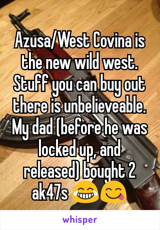 Azusa/West Covina is the new wild west. Stuff you can buy out there is unbelieveable. My dad (before he was locked up, and released) bought 2 ak47s 😂😋