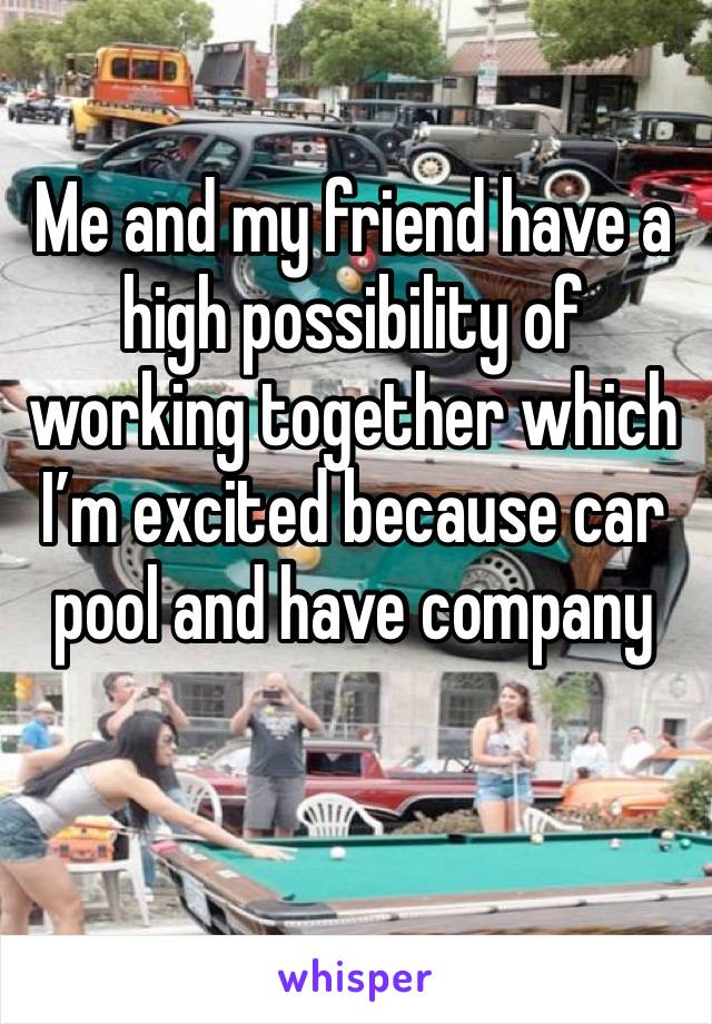 Me and my friend have a high possibility of working together which I’m excited because car pool and have company 