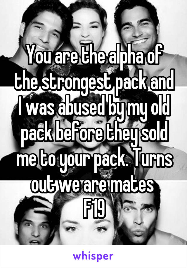 You are the alpha of the strongest pack and I was abused by my old pack before they sold me to your pack. Turns out we are mates 
F19