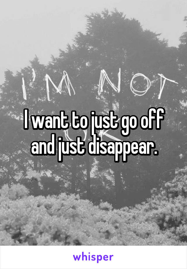 I want to just go off and just disappear.