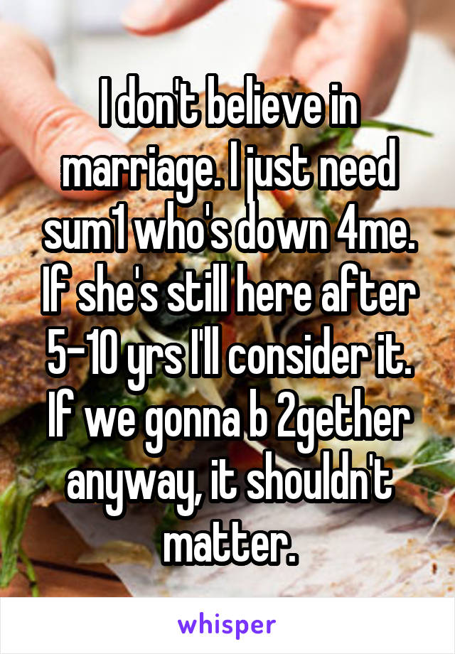 I don't believe in marriage. I just need sum1 who's down 4me. If she's still here after 5-10 yrs I'll consider it. If we gonna b 2gether anyway, it shouldn't matter.